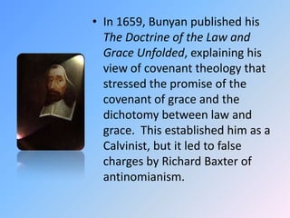 In 1659, Bunyan published his The Doctrine of the Law and Grace Unfolded, explaining his view of covenant theology that stressed the promise of the covenant of grace and the dichotomy between law and grace.  This established him as a Calvinist, but it led to false charges by Richard Baxter of antinomianism.  