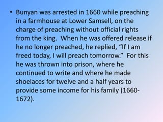 Bunyan was arrested in 1660 while preaching in a farmhouse at Lower Samsell, on the charge of preaching without official rights from the king.  When he was offered release if he no longer preached, he replied, “If I am freed today, I will preach tomorrow.”  For this he was thrown into prison, where he continued to write and where he made shoelaces for twelve and a half years to provide some income for his family (1660-1672).  