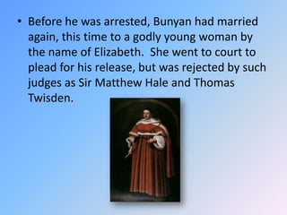 Before he was arrested, Bunyan had married again, this time to a godly young woman by the name of Elizabeth.  She went to court to plead for his release, but was rejected by such judges as Sir Matthew Haleand Thomas Twisden.