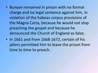 Bunyan remained in prison with no formal charge and no legal sentence against him, in violation of the habeas corpus provisions of the Magna Carta, because he would not stop preaching the gospel and because he denounced the Church of England as false.  In 1661 and from 1668-1672, certain of his jailers permitted him to leave the prison from time to time to preach. 