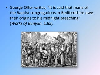 George Offor writes, “It is said that many of the Baptist congregations in Bedfordshire owe their origins to his midnight preaching” (Works of Bunyan, 1:lix).