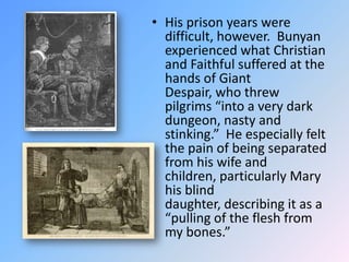 His prison years were difficult, however.  Bunyan experienced what Christian and Faithful suffered at the hands of Giant Despair, who threw pilgrims “into a very dark dungeon, nasty and stinking.”  He especially felt the pain of being separated from his wife and children, particularly Mary his blind daughter, describing it as a “pulling of the flesh from my bones.”