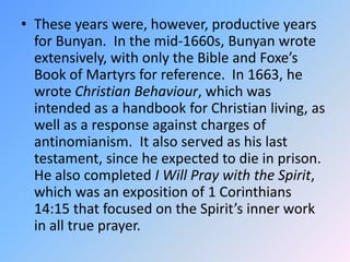 These years were, however, productive years for Bunyan.  In the mid-1660s, Bunyan wrote extensively, with only the Bible and Foxe’s Book of Martyrs for reference.  In 1663, he wrote Christian Behaviour, which was intended as a handbook for Christian living, as well as a response against charges of antinomianism.  It also served as his last testament, since he expected to die in prison.  He also completed I Will Pray with the Spirit, which was an exposition of 1 Corinthians 14:15 that focused on the Spirit’s inner work in all true prayer.  