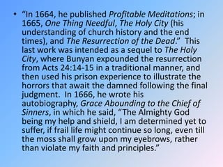 “In 1664, he published Profitable Meditations; in 1665, One Thing Needful, The Holy City (his understanding of church history and the end times), and The Resurrection of the Dead.”  This last work was intended as a sequel to The Holy City, where Bunyan expounded the resurrection from Acts 24:14-15 in a traditional manner, and then used his prison experience to illustrate the horrors that await the damned following the final judgment.  In 1666, he wrote his autobiography, Grace Abounding to the Chief of Sinners, in which he said, “The Almighty God being my help and shield, I am determined yet to suffer, if frail life might continue so long, even till the moss shall grow upon my eyebrows, rather than violate my faith and principles.”  