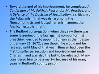 Toward the end of his imprisonment, he completed A Confession of My Faith, A Reason for My Practice, and A Defence of the Doctrine of Justification, a criticism of the Pelagianism that was rising among the Nonconformists and latitudinarianism among the Anglican establishment.  The Bedford congregation, when they saw there was some lessening of the law against non-conformist preaching, decided to appoint Bunyan as their pastor on January 21, 1672, even though he would not be released until May of that year.  Bunyan had been the first to suffer persecution and imprisonment under Charles II, and was also the last to be released.  Many considered him to be a martyr because of his many years in Bedford’s county prison. 