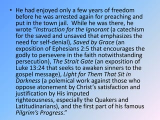 He had enjoyed only a few years of freedom before he was arrested again for preaching and put in the town jail.  While he was there, he wrote “Instruction for the Ignorant (a catechism for the saved and unsaved that emphasizes the need for self-denial), Saved by Grace (an exposition of Ephesians 2:5 that encourages the godly to persevere in the faith notwithstanding persecution), The Strait Gate (an exposition of Luke 13:24 that seeks to awaken sinners to the gospel message), Light for Them That Sit in Darkness (a polemical work against those who oppose atonement by Christ’s satisfaction and justification by His imputed righteousness, especially the Quakers and Latitudinarians), and the first part of his famous Pilgrim’s Progress.”  