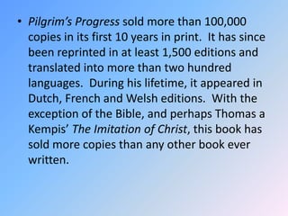 Pilgrim’s Progress sold more than 100,000 copies in its first 10 years in print.  It has since been reprinted in at least 1,500 editions and translated into more than two hundred languages.  During his lifetime, it appeared in Dutch, French and Welsh editions.  With the exception of the Bible, and perhaps Thomas a Kempis’ The Imitation of Christ, this book has sold more copies than any other book ever written.  
