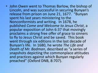 John Owen went to Thomas Barlow, the bishop of Lincoln, and was successful in securing Bunyan’s release from prison on June 21, 1677.  “Bunyan spent his last years ministering to the Nonconformists and writing.  In 1678, he published Come and Welcome to Jesus Christ, a popular exposition of John 6:37 that movingly proclaims a strong free offer of grace to sinners to fly to Jesus Christ and be saved.  This book went through six editions in the last decade of Bunyan’s life.  In 1680, he wrote The Life and Death of Mr. Badman, described as “a series of snapshots depicting the commonplace attitudes and practices against which Bunyan regularly preached” (Oxford DNB, 8:707). 