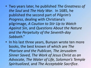 Two years later, he published The Greatness of the Soul and The Holy War.  In 1685, he published the second part of Pilgrim’s Progress, dealing with Christiana’s pilgrimage, A Caution to Stir Up to Watch Against Sin, and Questions About the Nature and the Perpetuity of the Seventh-day Sabbath.”  In his last three years, Bunyan wrote ten more books, the best known of which are The Pharisee and the Publican, The Jerusalem Sinner Saved, The Work of Jesus Christ as an Advocate, The Water of Life, Solomon’s Temple Spiritualized, and The Acceptable Sacrifice. 