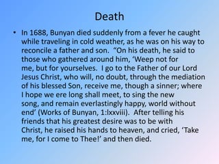 DeathIn 1688, Bunyan died suddenly from a fever he caught while traveling in cold weather, as he was on his way to reconcile a father and son.  “On his death, he said to those who gathered around him, ‘Weep not for me, but for yourselves.  I go to the Father of our Lord Jesus Christ, who will, no doubt, through the mediation of his blessed Son, receive me, though a sinner; where I hope we ere long shall meet, to sing the new song, and remain everlastingly happy, world without end’ (Works of Bunyan, 1:lxxviii).  After telling his friends that his greatest desire was to be with Christ, he raised his hands to heaven, and cried, ‘Take me, for I come to Thee!’ and then died. 