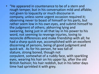 “He appeared in countenance to be of a stern and rough temper, but in his conversation mild and affable; not given to loquacity or much discourse in company, unless some urgent occasion required it; observing never to boast of himself or his parts, but rather seem low in his own eyes, and submit himself to the judgment of others; abhorring lying and swearing, being just in all that lay in his power to his word, not seeming to revenge injuries, loving to reconcile differences and make friendship with all; he had a sharp quick eye, accomplished with an excellent discerning of persons, being of good judgment and quick wit.  As for his person, he was tall of stature, strong boned, though not corpulent, somewhat of a ruddy face, with sparkling eyes, wearing his hair on his upper lip, after the old British fashion; his hair reddish, but in his latter days time had sprinkled it with grey.  