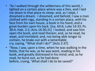 “As I walked through the wilderness of this world, I lighted on a certain place where was a Den, and I laid me down in that place to sleep: and, as I slept, I dreamed a dream.  I dreamed, and behold, I saw a man clothed with rags, standing in a certain place, with his face from his own house, a book in his hand, and a great burden upon his back. [Isa. 64:6; Luke 14:33; Ps. 38:4; Hab. 2:2; Acts 16:30,31]  I looked, and saw him open the book, and read therein; and, as he read, he wept, and trembled; and, not being able longer to contain, he brake out with a lamentable cry, saying, "What shall I do?" [Acts 2:37] “Now, I saw, upon a time, when he was walking in the fields, that he was, as he was wont, reading in his book, and greatly distressed in his mind; and, as he read, he burst out, as he had done before, crying, ‘What shall I do to be saved?’ 