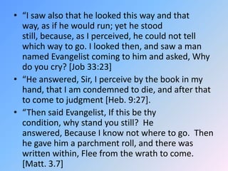 “I saw also that he looked this way and that way, as if he would run; yet he stood still, because, as I perceived, he could not tell which way to go. I looked then, and saw a man named Evangelist coming to him and asked, Why do you cry? [Job 33:23] “He answered, Sir, I perceive by the book in my hand, that I am condemned to die, and after that to come to judgment [Heb. 9:27].  “Then said Evangelist, If this be thy condition, why stand you still?  He answered, Because I know not where to go.  Then he gave him a parchment roll, and there was written within, Flee from the wrath to come. [Matt. 3.7]  