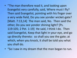 “The man therefore read it, and looking upon Evangelist very carefully, said, Where must I fly?  Then said Evangelist, pointing with his finger over a very wide field, Do you see yonder wicket-gate? [Matt. 7:13,14]  The man said, No.  Then said the other, Do you see yonder shining light? [Ps. 119:105; 2 Pet. 1:19]  He said, I think I do.  Then said Evangelist, Keep that light in your eye, and go up directly thereto:  so shall you see the gate; at which, when you knock, it shall be told you what you shall do. “So I saw in my dream that the man began to run. 