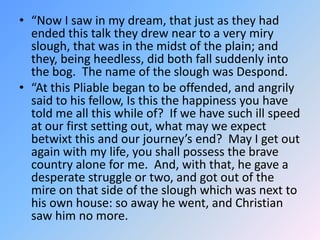 “Now I saw in my dream, that just as they had ended this talk they drew near to a very miry slough, that was in the midst of the plain; and they, being heedless, did both fall suddenly into the bog.  The name of the slough was Despond.  “At this Pliable began to be offended, and angrily said to his fellow, Is this the happiness you have told me all this while of?  If we have such ill speed at our first setting out, what may we expect betwixt this and our journey’s end?  May I get out again with my life, you shall possess the brave country alone for me.  And, with that, he gave a desperate struggle or two, and got out of the mire on that side of the slough which was next to his own house: so away he went, and Christian saw him no more. 