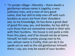 “In yonder village—Morality – there dwells a gentleman whose name is Legality, a very judicious man, and a man of very good name, that has skill to help men off with such burdens as yours are from their shoulders:  yea, to my knowledge, he has done a great deal of good this way; yes, and besides, he has skill to cure those that are somewhat crazed in their wits with their burdens.  His house is not quite a mile from this place, and if he should not be at home himself, he hath a pretty young man to his son, whose name is Civility, that can do it (to speak on) as well as the old gentleman himself; there, I say, you may be eased of your burden.  