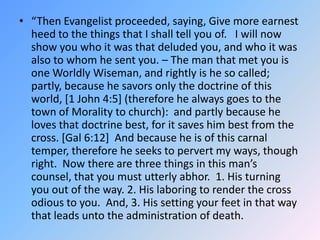 “Then Evangelist proceeded, saying, Give more earnest heed to the things that I shall tell you of.   I will now show you who it was that deluded you, and who it was also to whom he sent you. – The man that met you is one Worldly Wiseman, and rightly is he so called; partly, because he savors only the doctrine of this world, [1 John 4:5] (therefore he always goes to the town of Morality to church):  and partly because he loves that doctrine best, for it saves him best from the cross. [Gal 6:12]  And because he is of this carnal temper, therefore he seeks to pervert my ways, though right.  Now there are three things in this man’s counsel, that you must utterly abhor.  1. His turning you out of the way. 2. His laboring to render the cross odious to you.  And, 3. His setting your feet in that way that leads unto the administration of death.  