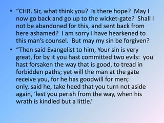 “CHR. Sir, what think you?  Is there hope?  May I now go back and go up to the wicket-gate?  Shall I not be abandoned for this, and sent back from here ashamed?  I am sorry I have hearkened to this man’s counsel.  But may my sin be forgiven? “Then said Evangelist to him, Your sin is very great, for by it you hast committed two evils:  you hast forsaken the way that is good, to tread in forbidden paths; yet will the man at the gate receive you, for he has goodwill for men; only, said he, take heed that you turn not aside again, ‘lest you perish from the way, when his wrath is kindled but a little.’ 
