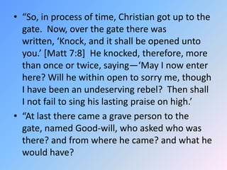“So, in process of time, Christian got up to the gate.  Now, over the gate there was written, ‘Knock, and it shall be opened unto you.’ [Matt 7:8]  He knocked, therefore, more than once or twice, saying—‘May I now enter here? Will he within open to sorry me, though I have been an undeserving rebel?  Then shall I not fail to sing his lasting praise on high.’  “At last there came a grave person to the gate, named Good-will, who asked who was there? and from where he came? and what he would have?  
