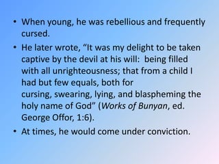 When young, he was rebellious and frequently cursed.  He later wrote, “It was my delight to be taken captive by the devil at his will:  being filled with all unrighteousness; that from a child I had but few equals, both for cursing, swearing, lying, and blaspheming the holy name of God” (Works of Bunyan, ed. George Offor, 1:6).  At times, he would come under conviction.  