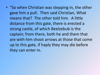 “So when Christian was stepping in, the other gave him a pull.  Then said Christian, What means that?  The other told him.  A little distance from this gate, there is erected a strong castle, of which Beelzebub is the captain; from there, both he and them that are with him shoot arrows at those that come up to this gate, if haply they may die before they can enter in.  