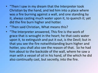 “Then I saw in my dream that the Interpreter took Christian by the hand, and led him into a place where was a fire burning against a wall, and one standing by it, always casting much water upon it, to quench it; yet did the fire burn higher and hotter.  “Then said Christian, What means this? “The Interpreter answered, This fire is the work of grace that is wrought in the heart; he that casts water upon it, to extinguish and put it out, is the Devil; but in that you see the fire notwithstanding burn higher and hotter, you shall also see the reason of that.  So he had him about to the backside of the wall, where he saw a man with a vessel of oil in his hand, of the which he did also continually cast, but secretly, into the fire. 