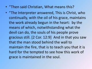 “Then said Christian, What means this? “The Interpreter answered, This is Christ, who continually, with the oil of his grace, maintains the work already begun in the heart:  by the means of which, notwithstanding what the devil can do, the souls of his people prove gracious still. [2 Cor. 12:9]  And in that you saw that the man stood behind the wall to maintain the fire, that is to teach you that it is hard for the tempted to see how this work of grace is maintained in the soul. 