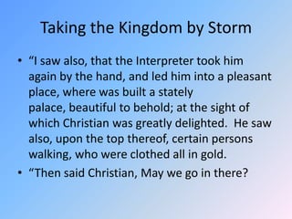 Taking the Kingdom by Storm “I saw also, that the Interpreter took him again by the hand, and led him into a pleasant place, where was built a stately palace, beautiful to behold; at the sight of which Christian was greatly delighted.  He saw also, upon the top thereof, certain persons walking, who were clothed all in gold. “Then said Christian, May we go in there? 