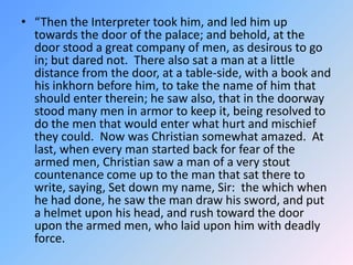 “Then the Interpreter took him, and led him up towards the door of the palace; and behold, at the door stood a great company of men, as desirous to go in; but dared not.  There also sat a man at a little distance from the door, at a table-side, with a book and his inkhorn before him, to take the name of him that should enter therein; he saw also, that in the doorway stood many men in armor to keep it, being resolved to do the men that would enter what hurt and mischief they could.  Now was Christian somewhat amazed.  At last, when every man started back for fear of the armed men, Christian saw a man of a very stout countenance come up to the man that sat there to write, saying, Set down my name, Sir:  the which when he had done, he saw the man draw his sword, and put a helmet upon his head, and rush toward the door upon the armed men, who laid upon him with deadly force.  