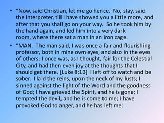 “Now, said Christian, let me go hence.  No, stay, said the Interpreter, till I have showed you a little more, and after that you shall go on your way.  So he took him by the hand again, and led him into a very dark room, where there sat a man in an iron cage. “MAN.  The man said, I was once a fair and flourishing professor, both in mine own eyes, and also in the eyes of others; I once was, as I thought, fair for the Celestial City, and had then even joy at the thoughts that I should get there. [Luke 8:13]  I left off to watch and be sober.  I laid the reins, upon the neck of my lusts; I sinned against the light of the Word and the goodness of God; I have grieved the Spirit, and he is gone; I tempted the devil, and he is come to me; I have provoked God to anger, and he has left me:
