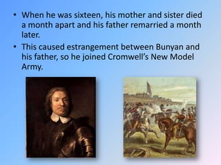 When he was sixteen, his mother and sister died a month apart and his father remarried a month later.  This caused estrangement between Bunyan and his father, so he joined Cromwell’s New Model Army.  