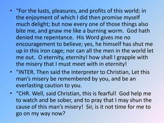 “For the lusts, pleasures, and profits of this world; in the enjoyment of which I did then promise myself much delight; but now every one of those things also bite me, and gnaw me like a burning worm.  God hath denied me repentance.  His Word gives me no encouragement to believe; yes, he himself has shut me up in this iron cage; nor can all the men in the world let me out.  O eternity, eternity! how shall I grapple with the misery that I must meet with in eternity!  “INTER. Then said the Interpreter to Christian, Let this man’s misery be remembered by you, and be an everlasting caution to you. “CHR. Well, said Christian, this is fearful!  God help me to watch and be sober, and to pray that I may shun the cause of this man’s misery!  Sir, is it not time for me to go on my way now?  