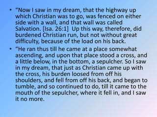 “Now I saw in my dream, that the highway up which Christian was to go, was fenced on either side with a wall, and that wall was called Salvation. [Isa. 26:1]  Up this way, therefore, did burdened Christian run, but not without great difficulty, because of the load on his back.  “He ran thus till he came at a place somewhat ascending, and upon that place stood a cross, and a little below, in the bottom, a sepulcher. So I saw in my dream, that just as Christian came up with the cross, his burden loosed from off his shoulders, and fell from off his back, and began to tumble, and so continued to do, till it came to the mouth of the sepulcher, where it fell in, and I saw it no more.  