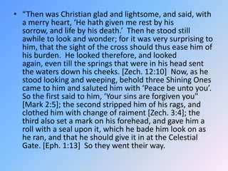 “Then was Christian glad and lightsome, and said, with a merry heart, ‘He hath given me rest by his sorrow, and life by his death.’  Then he stood still awhile to look and wonder; for it was very surprising to him, that the sight of the cross should thus ease him of his burden.  He looked therefore, and looked again, even till the springs that were in his head sent the waters down his cheeks. [Zech. 12:10]  Now, as he stood looking and weeping, behold three Shining Ones came to him and saluted him with ‘Peace be unto you’.  So the first said to him, ‘Your sins are forgiven you" [Mark 2:5]; the second stripped him of his rags, and clothed him with change of raiment [Zech. 3:4]; the third also set a mark on his forehead, and gave him a roll with a seal upon it, which he bade him look on as he ran, and that he should give it in at the Celestial Gate. [Eph. 1:13]  So they went their way.  
