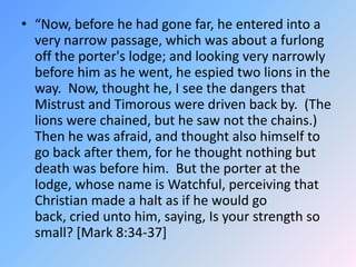 “Now, before he had gone far, he entered into a very narrow passage, which was about a furlong off the porter's lodge; and looking very narrowly before him as he went, he espied two lions in the way.  Now, thought he, I see the dangers that Mistrust and Timorous were driven back by.  (The lions were chained, but he saw not the chains.)  Then he was afraid, and thought also himself to go back after them, for he thought nothing but death was before him.  But the porter at the lodge, whose name is Watchful, perceiving that Christian made a halt as if he would go back, cried unto him, saying, Is your strength so small? [Mark 8:34-37]