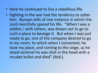 Here he continued to live a rebellious life.  Fighting in the war had the tendency to sober him.  Bunyan tells of one instance in which the Lord mercifully spared his life.  “When I was a soldier, I with others, was drawn out to go to such a place to besiege it.  But when I was just ready to go, one of the company desired to go in my room; to which when I consented, he took my place, and coming to the siege, as he stood sentinel he was shot in the head with a musket bullet and died” (ibid.).  