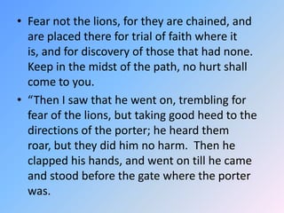 Fear not the lions, for they are chained, and are placed there for trial of faith where it is, and for discovery of those that had none.  Keep in the midst of the path, no hurt shall come to you. “Then I saw that he went on, trembling for fear of the lions, but taking good heed to the directions of the porter; he heard them roar, but they did him no harm.  Then he clapped his hands, and went on till he came and stood before the gate where the porter was.  