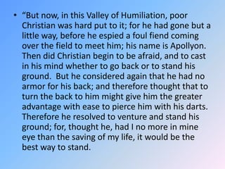 “But now, in this Valley of Humiliation, poor Christian was hard put to it; for he had gone but a little way, before he espied a foul fiend coming over the field to meet him; his name is Apollyon. Then did Christian begin to be afraid, and to cast in his mind whether to go back or to stand his ground.  But he considered again that he had no armor for his back; and therefore thought that to turn the back to him might give him the greater advantage with ease to pierce him with his darts.  Therefore he resolved to venture and stand his ground; for, thought he, had I no more in mine eye than the saving of my life, it would be the best way to stand.  
