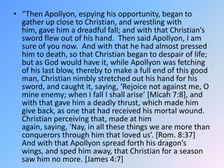 “Then Apollyon, espying his opportunity, began to gather up close to Christian, and wrestling with him, gave him a dreadful fall; and with that Christian’s sword flew out of his hand.  Then said Apollyon, I am sure of you now.  And with that he had almost pressed him to death, so that Christian began to despair of life; but as God would have it, while Apollyon was fetching of his last blow, thereby to make a full end of this good man, Christian nimbly stretched out his hand for his sword, and caught it, saying, ‘Rejoice not against me, O mine enemy; when I fall I shall arise’ [Micah 7:8], and with that gave him a deadly thrust, which made him give back, as one that had received his mortal wound.  Christian perceiving that, made at him again, saying, ‘Nay, in all these things we are more than conquerors through him that loved us’. [Rom. 8:37]  And with that Apollyon spread forth his dragon’s wings, and sped him away, that Christian for a season saw him no more. [James 4:7]  