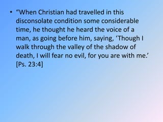 “When Christian had travelled in this disconsolate condition some considerable time, he thought he heard the voice of a man, as going before him, saying, ‘Though I walk through the valley of the shadow of death, I will fear no evil, for you are with me.’ [Ps. 23:4]  