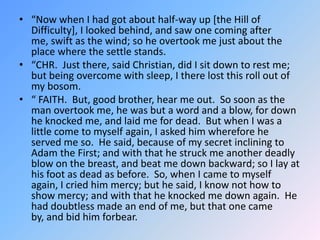 “Now when I had got about half-way up [the Hill of Difficulty], I looked behind, and saw one coming after me, swift as the wind; so he overtook me just about the place where the settle stands.  “CHR.  Just there, said Christian, did I sit down to rest me; but being overcome with sleep, I there lost this roll out of my bosom. “ FAITH.  But, good brother, hear me out.  So soon as the man overtook me, he was but a word and a blow, for down he knocked me, and laid me for dead.  But when I was a little come to myself again, I asked him wherefore he served me so.  He said, because of my secret inclining to Adam the First; and with that he struck me another deadly blow on the breast, and beat me down backward; so I lay at his foot as dead as before.  So, when I came to myself again, I cried him mercy; but he said, I know not how to show mercy; and with that he knocked me down again.  He had doubtless made an end of me, but that one came by, and bid him forbear.  