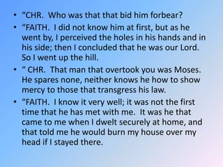 “CHR.  Who was that that bid him forbear? “FAITH.  I did not know him at first, but as he went by, I perceived the holes in his hands and in his side; then I concluded that he was our Lord.  So I went up the hill. “ CHR.  That man that overtook you was Moses.  He spares none, neither knows he how to show mercy to those that transgress his law.  “FAITH.  I know it very well; it was not the first time that he has met with me.  It was he that came to me when I dwelt securely at home, and that told me he would burn my house over my head if I stayed there.  