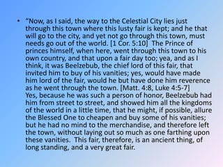 “Now, as I said, the way to the Celestial City lies just through this town where this lusty fair is kept; and he that will go to the city, and yet not go through this town, must needs go out of the world. [1 Cor. 5:10]  The Prince of princes himself, when here, went through this town to his own country, and that upon a fair day too; yea, and as I think, it was Beelzebub, the chief lord of this fair, that invited him to buy of his vanities; yes, would have made him lord of the fair, would he but have done him reverence as he went through the town. [Matt. 4:8, Luke 4:5-7]  Yes, because he was such a person of honor, Beelzebub had him from street to street, and showed him all the kingdoms of the world in a little time, that he might, if possible, allure the Blessed One to cheapen and buy some of his vanities; but he had no mind to the merchandise, and therefore left the town, without laying out so much as one farthing upon these vanities.  This fair, therefore, is an ancient thing, of long standing, and a very great fair.  