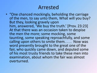 Arrested“One chanced mockingly, beholding the carriage of the men, to say unto them, What will you buy?  But they, looking gravely upon him, answered, ‘We buy the truth.’ [Prov. 23:23]  At that there was an occasion taken to despise the men the more; some mocking, some taunting, some speaking reproachfully, and some calling upon others to smite them. . . .  Now was word presently brought to the great one of the fair, who quickly came down, and deputed some of his most trusty friends to take these men into examination, about whom the fair was almost overturned.  