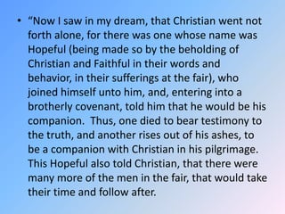 “Now I saw in my dream, that Christian went not forth alone, for there was one whose name was Hopeful (being made so by the beholding of Christian and Faithful in their words and behavior, in their sufferings at the fair), who joined himself unto him, and, entering into a brotherly covenant, told him that he would be his companion.  Thus, one died to bear testimony to the truth, and another rises out of his ashes, to be a companion with Christian in his pilgrimage.  This Hopeful also told Christian, that there were many more of the men in the fair, that would take their time and follow after.  