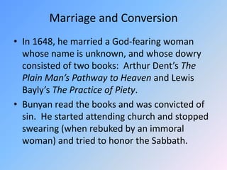 Marriage and ConversionIn 1648, he married a God-fearing woman whose name is unknown, and whose dowry consisted of two books:  Arthur Dent’s The Plain Man’s Pathway to Heaven and Lewis Bayly’s The Practice of Piety.  Bunyan read the books and was convicted of sin.  He started attending church and stopped swearing (when rebuked by an immoral woman) and tried to honor the Sabbath.  