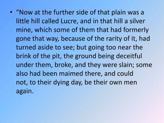 “Now at the further side of that plain was a little hill called Lucre, and in that hill a silver mine, which some of them that had formerly gone that way, because of the rarity of it, had turned aside to see; but going too near the brink of the pit, the ground being deceitful under them, broke, and they were slain; some also had been maimed there, and could not, to their dying day, be their own men again. 
