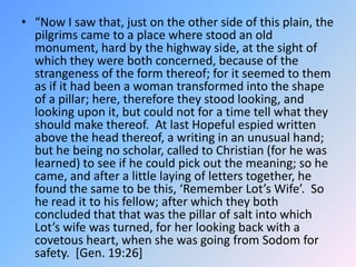 “Now I saw that, just on the other side of this plain, the pilgrims came to a place where stood an old monument, hard by the highway side, at the sight of which they were both concerned, because of the strangeness of the form thereof; for it seemed to them as if it had been a woman transformed into the shape of a pillar; here, therefore they stood looking, and looking upon it, but could not for a time tell what they should make thereof.  At last Hopeful espied written above the head thereof, a writing in an unusual hand; but he being no scholar, called to Christian (for he was learned) to see if he could pick out the meaning; so he came, and after a little laying of letters together, he found the same to be this, ‘Remember Lot’s Wife’.  So he read it to his fellow; after which they both concluded that that was the pillar of salt into which Lot’s wife was turned, for her looking back with a covetous heart, when she was going from Sodom for safety.  [Gen. 19:26]   