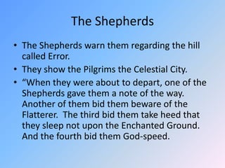 The ShepherdsThe Shepherds warn them regarding the hill called Error.  They show the Pilgrims the Celestial City.  “When they were about to depart, one of the Shepherds gave them a note of the way.  Another of them bid them beware of the Flatterer.  The third bid them take heed that they sleep not upon the Enchanted Ground.  And the fourth bid them God-speed.  