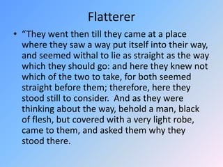 Flatterer“They went then till they came at a place where they saw a way put itself into their way, and seemed withal to lie as straight as the way which they should go: and here they knew not which of the two to take, for both seemed straight before them; therefore, here they stood still to consider.  And as they were thinking about the way, behold a man, black of flesh, but covered with a very light robe, came to them, and asked them why they stood there. 